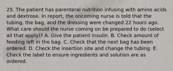 25. The patient has parenteral nutrition infusing with amino acids and dextrose. In report, the oncoming nurse is told that the tubing, the bag, and the dressing were changed 22 hours ago. What care should the nurse coming on be prepared to do (select all that apply)? A. Give the patient insulin. B. Check amount of feeding left in the bag. C. Check that the next bag has been ordered. D. Check the insertion site and change the tubing. E. Check the label to ensure ingredients and solution are as ordered.