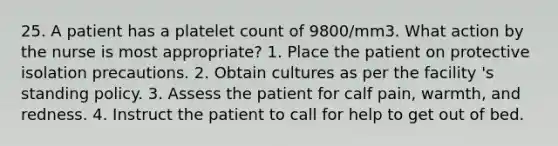 25. A patient has a platelet count of 9800/mm3. What action by the nurse is most appropriate? 1. Place the patient on protective isolation precautions. 2. Obtain cultures as per the facility 's standing policy. 3. Assess the patient for calf pain, warmth, and redness. 4. Instruct the patient to call for help to get out of bed.