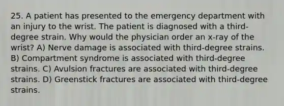 25. A patient has presented to the emergency department with an injury to the wrist. The patient is diagnosed with a third-degree strain. Why would the physician order an x-ray of the wrist? A) Nerve damage is associated with third-degree strains. B) Compartment syndrome is associated with third-degree strains. C) Avulsion fractures are associated with third-degree strains. D) Greenstick fractures are associated with third-degree strains.