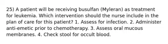 25) A patient will be receiving busulfan (Myleran) as treatment for leukemia. Which intervention should the nurse include in the plan of care for this patient? 1. Assess for infection. 2. Administer anti-emetic prior to chemotherapy. 3. Assess oral mucous membranes. 4. Check stool for occult blood.