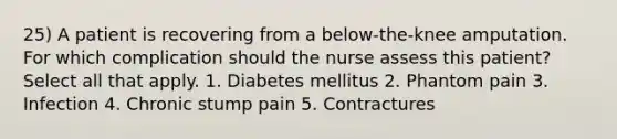 25) A patient is recovering from a below-the-knee amputation. For which complication should the nurse assess this patient? Select all that apply. 1. Diabetes mellitus 2. Phantom pain 3. Infection 4. Chronic stump pain 5. Contractures