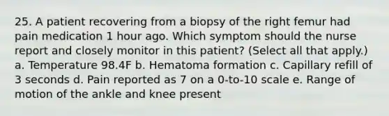 25. A patient recovering from a biopsy of the right femur had pain medication 1 hour ago. Which symptom should the nurse report and closely monitor in this patient? (Select all that apply.) a. Temperature 98.4F b. Hematoma formation c. Capillary refill of 3 seconds d. Pain reported as 7 on a 0-to-10 scale e. Range of motion of the ankle and knee present