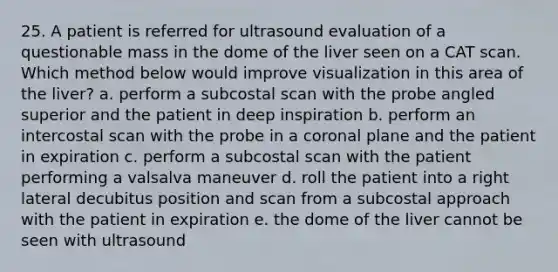 25. A patient is referred for ultrasound evaluation of a questionable mass in the dome of the liver seen on a CAT scan. Which method below would improve visualization in this area of the liver? a. perform a subcostal scan with the probe angled superior and the patient in deep inspiration b. perform an intercostal scan with the probe in a coronal plane and the patient in expiration c. perform a subcostal scan with the patient performing a valsalva maneuver d. roll the patient into a right lateral decubitus position and scan from a subcostal approach with the patient in expiration e. the dome of the liver cannot be seen with ultrasound