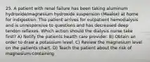 25. A patient with renal failure has been taking aluminum hydroxide/magnesium hydroxide suspension (Maalox) at home for indigestion. The patient arrives for outpatient hemodialysis and is unresponsive to questions and has decreased deep tendon reflexes. Which action should the dialysis nurse take first? A) Notify the patients health care provider. B) Obtain an order to draw a potassium level. C) Review the magnesium level on the patients chart. D) Teach the patient about the risk of magnesium-containing