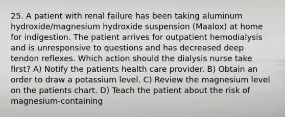 25. A patient with renal failure has been taking aluminum hydroxide/magnesium hydroxide suspension (Maalox) at home for indigestion. The patient arrives for outpatient hemodialysis and is unresponsive to questions and has decreased deep tendon reflexes. Which action should the dialysis nurse take first? A) Notify the patients health care provider. B) Obtain an order to draw a potassium level. C) Review the magnesium level on the patients chart. D) Teach the patient about the risk of magnesium-containing