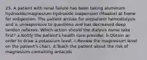 25. A patient with renal failure has been taking aluminum hydroxide/magnesium hydroxide suspension (Maalox) at home for indigestion. The patient arrives for outpatient hemodialysis and is unresponsive to questions and has decreased deep tendon reflexes. Which action should the dialysis nurse take first? a.Notify the patient's health care provider. b.Obtain an order to draw a potassium level. c.Review the magnesium level on the patient's chart. d.Teach the patient about the risk of magnesium-containing antacids