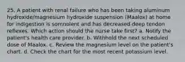 25. A patient with renal failure who has been taking aluminum hydroxide/magnesium hydroxide suspension (Maalox) at home for indigestion is somnolent and has decreased deep tendon reflexes. Which action should the nurse take first? a. Notify the patient's health care provider. b. Withhold the next scheduled dose of Maalox. c. Review the magnesium level on the patient's chart. d. Check the chart for the most recent potassium level.