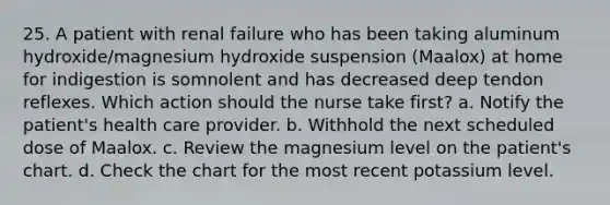 25. A patient with renal failure who has been taking aluminum hydroxide/magnesium hydroxide suspension (Maalox) at home for indigestion is somnolent and has decreased deep tendon reflexes. Which action should the nurse take first? a. Notify the patient's health care provider. b. Withhold the next scheduled dose of Maalox. c. Review the magnesium level on the patient's chart. d. Check the chart for the most recent potassium level.