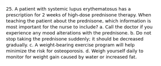 25. A patient with systemic lupus erythematosus has a prescription for 2 weeks of high-dose prednisone therapy. When teaching the patient about the prednisone, which information is most important for the nurse to include? a. Call the doctor if you experience any mood alterations with the prednisone. b. Do not stop taking the prednisone suddenly; it should be decreased gradually. c. A weight-bearing exercise program will help minimize the risk for osteoporosis. d. Weigh yourself daily to monitor for weight gain caused by water or increased fat.