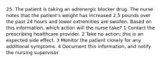 25. The patient is taking an adrenergic blocker drug. The nurse notes that the patient's weight has increased 2.5 pounds over the past 24 hours and lower extremities are swollen. Based on this information, which action will the nurse take? 1 Contact the prescribing healthcare provider. 2 Take no action; this is an expected side effect. 3 Monitor the patient closely for any additional symptoms. 4 Document this information, and notify the nursing supervisor