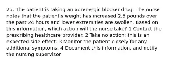 25. The patient is taking an adrenergic blocker drug. The nurse notes that the patient's weight has increased 2.5 pounds over the past 24 hours and lower extremities are swollen. Based on this information, which action will the nurse take? 1 Contact the prescribing healthcare provider. 2 Take no action; this is an expected side effect. 3 Monitor the patient closely for any additional symptoms. 4 Document this information, and notify the nursing supervisor