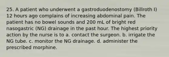 25. A patient who underwent a gastroduodenostomy (Billroth I) 12 hours ago complains of increasing abdominal pain. The patient has no bowel sounds and 200 mL of bright red nasogastric (NG) drainage in the past hour. The highest priority action by the nurse is to a. contact the surgeon. b. irrigate the NG tube. c. monitor the NG drainage. d. administer the prescribed morphine.