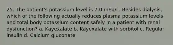 25. The patient's potassium level is 7.0 mEq/L. Besides dialysis, which of the following actually reduces plasma potassium levels and total body potassium content safely in a patient with renal dysfunction? a. Kayexalate b. Kayexalate with sorbitol c. Regular insulin d. Calcium gluconate