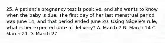 25. A patient's pregnancy test is positive, and she wants to know when the baby is due. The first day of her last menstrual period was June 14, and that period ended June 20. Using Nägele's rule, what is her expected date of delivery? A. March 7 B. March 14 C. March 21 D. March 27