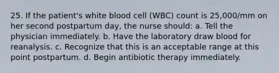 25. If the patient's white blood cell (WBC) count is 25,000/mm on her second postpartum day, the nurse should: a. Tell the physician immediately. b. Have the laboratory draw blood for reanalysis. c. Recognize that this is an acceptable range at this point postpartum. d. Begin antibiotic therapy immediately.