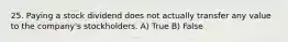 25. Paying a stock dividend does not actually transfer any value to the company's stockholders. A) True B) False