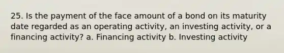 25. Is the payment of the face amount of a bond on its maturity date regarded as an operating activity, an investing activity, or a financing activity? a. Financing activity b. Investing activity