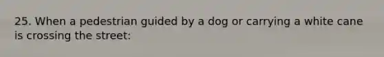 25. When a pedestrian guided by a dog or carrying a white cane is crossing the street: