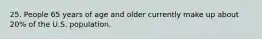 25. People 65 years of age and older currently make up about 20% of the U.S. population.