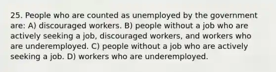 25. People who are counted as unemployed by the government are: A) discouraged workers. B) people without a job who are actively seeking a job, discouraged workers, and workers who are underemployed. C) people without a job who are actively seeking a job. D) workers who are underemployed.