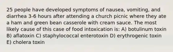 25 people have developed symptoms of nausea, vomiting, and diarrhea 3-6 hours after attending a church picnic where they ate a ham and green bean casserole with cream sauce. The most likely cause of this case of food intoxication is: A) botulinum toxin B) aflatoxin C) staphylococcal enterotoxin D) erythrogenic toxin E) cholera toxin