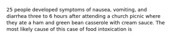 25 people developed symptoms of nausea, vomiting, and diarrhea three to 6 hours after attending a church picnic where they ate a ham and green bean casserole with cream sauce. The most likely cause of this case of food intoxication is