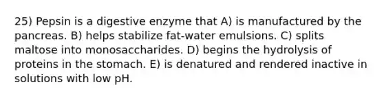 25) Pepsin is a digestive enzyme that A) is manufactured by <a href='https://www.questionai.com/knowledge/kITHRba4Cd-the-pancreas' class='anchor-knowledge'>the pancreas</a>. B) helps stabilize fat-water emulsions. C) splits maltose into monosaccharides. D) begins the hydrolysis of proteins in <a href='https://www.questionai.com/knowledge/kLccSGjkt8-the-stomach' class='anchor-knowledge'>the stomach</a>. E) is denatured and rendered inactive in solutions with low pH.