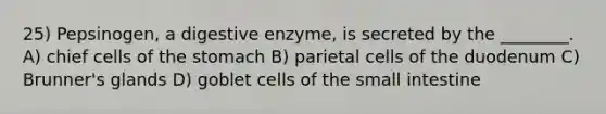 25) Pepsinogen, a digestive enzyme, is secreted by the ________. A) chief cells of the stomach B) parietal cells of the duodenum C) Brunner's glands D) goblet cells of the small intestine