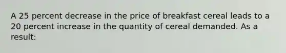 A 25 percent decrease in the price of breakfast cereal leads to a 20 percent increase in the quantity of cereal demanded. As a result: