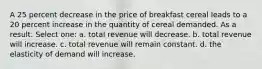 A 25 percent decrease in the price of breakfast cereal leads to a 20 percent increase in the quantity of cereal demanded. As a result: Select one: a. total revenue will decrease. b. total revenue will increase. c. total revenue will remain constant. d. the elasticity of demand will increase.