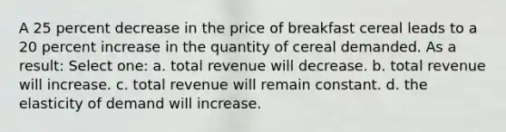 A 25 percent decrease in the price of breakfast cereal leads to a 20 percent increase in the quantity of cereal demanded. As a result: Select one: a. total revenue will decrease. b. total revenue will increase. c. total revenue will remain constant. d. the elasticity of demand will increase.