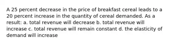 A 25 percent decrease in the price of breakfast cereal leads to a 20 percent increase in the quantity of cereal demanded. As a result: a. total revenue will decrease b. total revenue will increase c. total revenue will remain constant d. the elasticity of demand will increase