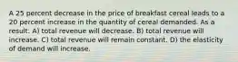 A 25 percent decrease in the price of breakfast cereal leads to a 20 percent increase in the quantity of cereal demanded. As a result: A) total revenue will decrease. B) total revenue will increase. C) total revenue will remain constant. D) the elasticity of demand will increase.