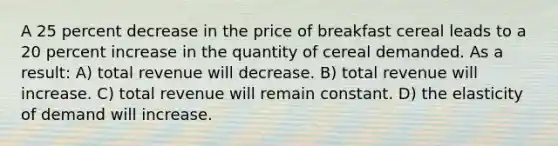 A 25 percent decrease in the price of breakfast cereal leads to a 20 percent increase in the quantity of cereal demanded. As a result: A) total revenue will decrease. B) total revenue will increase. C) total revenue will remain constant. D) the elasticity of demand will increase.