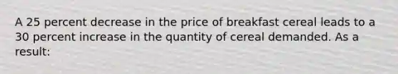 A 25 percent decrease in the price of breakfast cereal leads to a 30 percent increase in the quantity of cereal demanded. As a result: