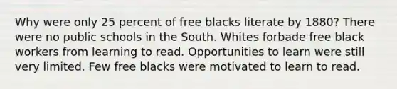 Why were only 25 percent of free blacks literate by 1880? There were no public schools in the South. Whites forbade free black workers from learning to read. Opportunities to learn were still very limited. Few free blacks were motivated to learn to read.