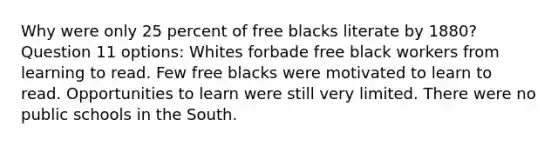 Why were only 25 percent of free blacks literate by 1880? Question 11 options: Whites forbade free black workers from learning to read. Few free blacks were motivated to learn to read. Opportunities to learn were still very limited. There were no public schools in the South.