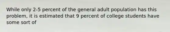 While only 2-5 percent of the general adult population has this problem, it is estimated that 9 percent of college students have some sort of