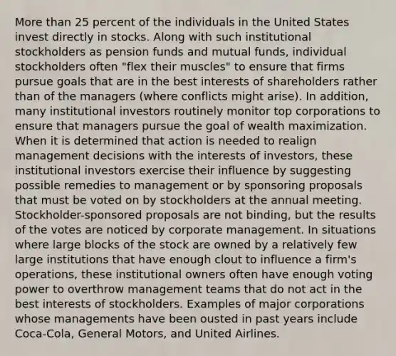 More than 25 percent of the individuals in the United States invest directly in stocks. Along with such institutional stockholders as pension funds and mutual funds, individual stockholders often "flex their muscles" to ensure that firms pursue goals that are in the best interests of shareholders rather than of the managers (where conflicts might arise). In addition, many institutional investors routinely monitor top corporations to ensure that managers pursue the goal of wealth maximization. When it is determined that action is needed to realign management decisions with the interests of investors, these institutional investors exercise their influence by suggesting possible remedies to management or by sponsoring proposals that must be voted on by stockholders at the annual meeting. Stockholder-sponsored proposals are not binding, but the results of the votes are noticed by corporate management. In situations where large blocks of the stock are owned by a relatively few large institutions that have enough clout to influence a firm's operations, these institutional owners often have enough voting power to overthrow management teams that do not act in the best interests of stockholders. Examples of major corporations whose managements have been ousted in past years include Coca-Cola, General Motors, and United Airlines.