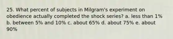 25. What percent of subjects in Milgram's experiment on obedience actually completed the shock series? a. less than 1% b. between 5% and 10% c. about 65% d. about 75% e. about 90%