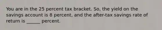 You are in the 25 percent tax bracket. So, the yield on the savings account is 8 percent, and the after-tax savings rate of return is ______ percent.