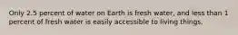 Only 2.5 percent of water on Earth is fresh water, and less than 1 percent of fresh water is easily accessible to living things.