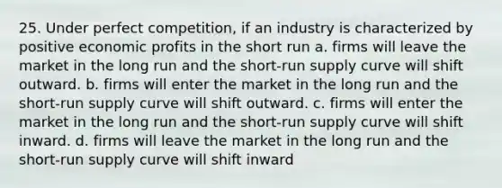 25. Under perfect competition, if an industry is characterized by positive economic profits in the short run a. firms will leave the market in the long run and the short-run supply curve will shift outward. b. firms will enter the market in the long run and the short-run supply curve will shift outward. c. firms will enter the market in the long run and the short-run supply curve will shift inward. d. firms will leave the market in the long run and the short-run supply curve will shift inward