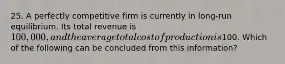 25. A perfectly competitive firm is currently in long-run equilibrium. Its total revenue is 100,000, and the average total cost of production is100. Which of the following can be concluded from this information?