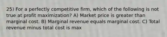 25) For a perfectly competitive firm, which of the following is not true at profit maximization? A) Market price is greater than marginal cost. B) Marginal revenue equals marginal cost. C) Total revenue minus total cost is max