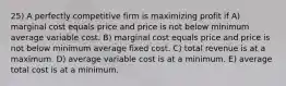 25) A perfectly competitive firm is maximizing profit if A) marginal cost equals price and price is not below minimum average variable cost. B) marginal cost equals price and price is not below minimum average fixed cost. C) total revenue is at a maximum. D) average variable cost is at a minimum. E) average total cost is at a minimum.