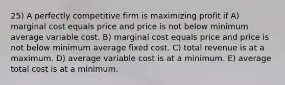 25) A perfectly competitive firm is maximizing profit if A) marginal cost equals price and price is not below minimum average variable cost. B) marginal cost equals price and price is not below minimum average fixed cost. C) total revenue is at a maximum. D) average variable cost is at a minimum. E) average total cost is at a minimum.