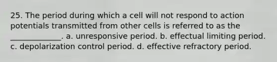 25. The period during which a cell will not respond to action potentials transmitted from other cells is referred to as the _____________. a. unresponsive period. b. effectual limiting period. c. depolarization control period. d. effective refractory period.