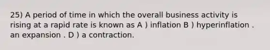 25) A period of time in which the overall business activity is rising at a rapid rate is known as A ) inflation B ) hyperinflation . an expansion . D ) a contraction.