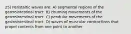 25) Peristaltic waves are: A) segmental regions of the gastrointestinal tract. B) churning movements of the gastrointestinal tract. C) pendular movements of the gastrointestinal tract. D) waves of muscular contractions that propel contents from one point to another